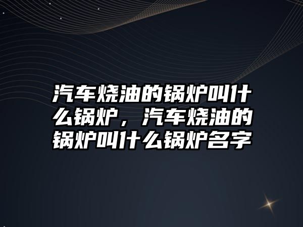 汽車燒油的鍋爐叫什么鍋爐，汽車燒油的鍋爐叫什么鍋爐名字