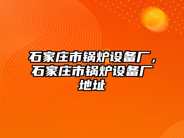 石家莊市鍋爐設(shè)備廠，石家莊市鍋爐設(shè)備廠地址