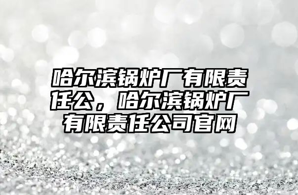 哈爾濱鍋爐廠有限責(zé)任公，哈爾濱鍋爐廠有限責(zé)任公司官網(wǎng)