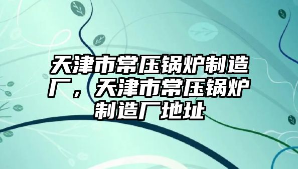 天津市常壓鍋爐制造廠，天津市常壓鍋爐制造廠地址