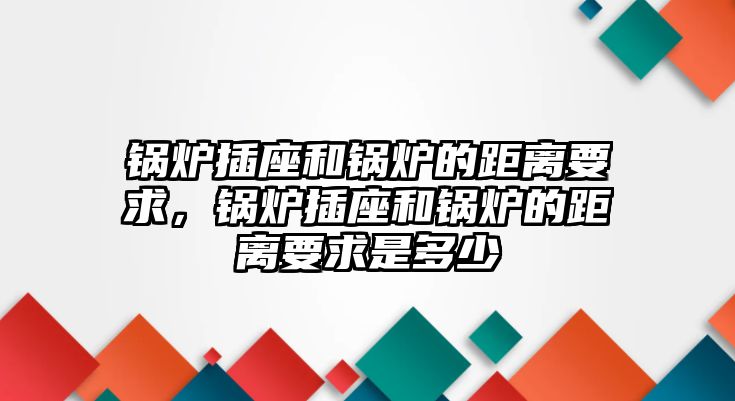 鍋爐插座和鍋爐的距離要求，鍋爐插座和鍋爐的距離要求是多少