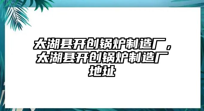 太湖縣開創(chuàng)鍋爐制造廠，太湖縣開創(chuàng)鍋爐制造廠地址