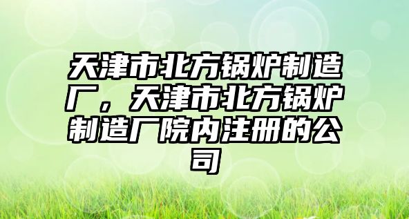 天津市北方鍋爐制造廠，天津市北方鍋爐制造廠院內(nèi)注冊(cè)的公司