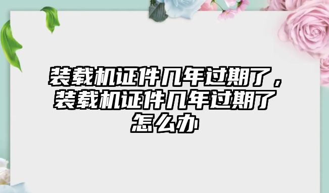 裝載機證件幾年過期了，裝載機證件幾年過期了怎么辦