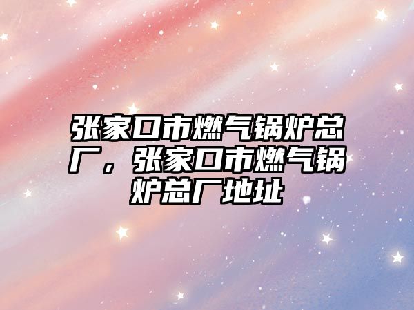 張家口市燃?xì)忮仩t總廠，張家口市燃?xì)忮仩t總廠地址