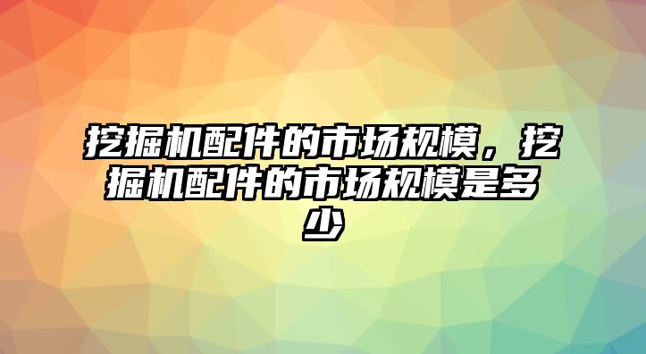 挖掘機配件的市場規(guī)模，挖掘機配件的市場規(guī)模是多少