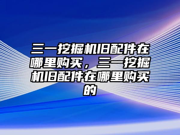 三一挖掘機舊配件在哪里購買，三一挖掘機舊配件在哪里購買的