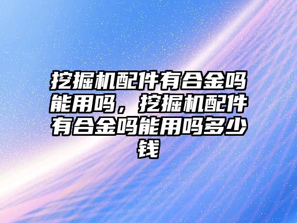 挖掘機(jī)配件有合金嗎能用嗎，挖掘機(jī)配件有合金嗎能用嗎多少錢