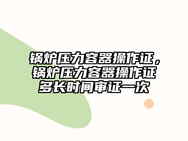 鍋爐壓力容器操作證，鍋爐壓力容器操作證多長時(shí)間審證一次