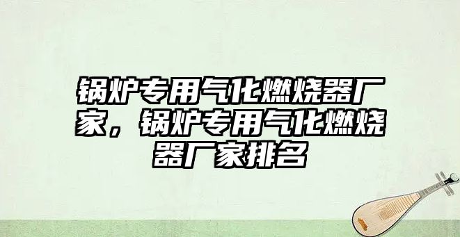 鍋爐專用氣化燃燒器廠家，鍋爐專用氣化燃燒器廠家排名