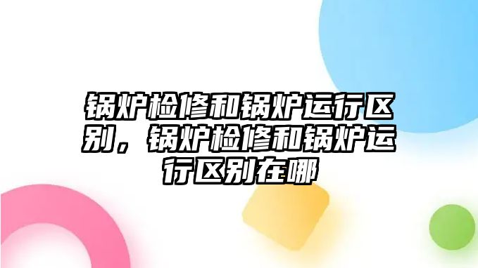 鍋爐檢修和鍋爐運行區(qū)別，鍋爐檢修和鍋爐運行區(qū)別在哪