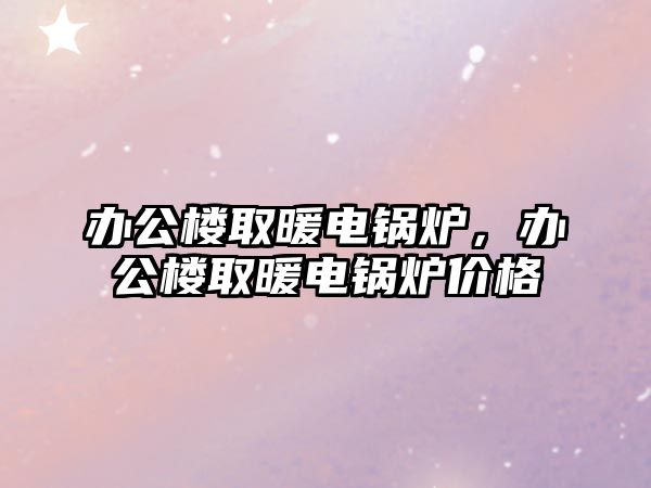 辦公樓取暖電鍋爐，辦公樓取暖電鍋爐價格