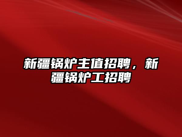 新疆鍋爐主值招聘，新疆鍋爐工招聘