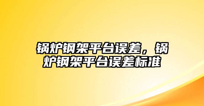 鍋爐鋼架平臺誤差，鍋爐鋼架平臺誤差標準