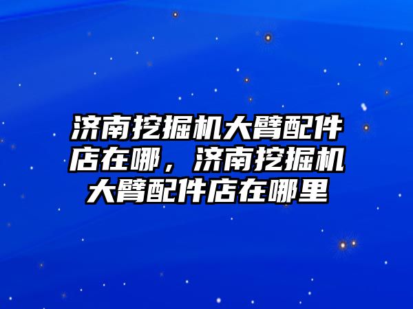 濟南挖掘機大臂配件店在哪，濟南挖掘機大臂配件店在哪里