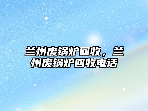 蘭州廢鍋爐回收，蘭州廢鍋爐回收電話