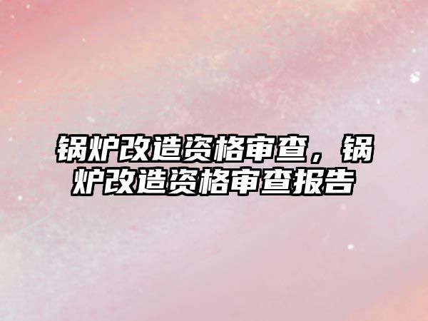 鍋爐改造資格審查，鍋爐改造資格審查報告