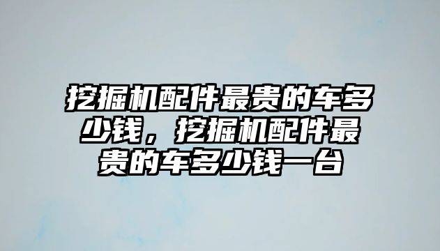 挖掘機配件最貴的車多少錢，挖掘機配件最貴的車多少錢一臺