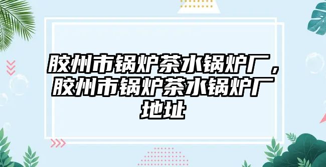 膠州市鍋爐茶水鍋爐廠，膠州市鍋爐茶水鍋爐廠地址