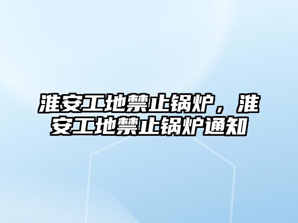 淮安工地禁止鍋爐，淮安工地禁止鍋爐通知