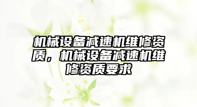 機械設(shè)備減速機維修資質(zhì)，機械設(shè)備減速機維修資質(zhì)要求