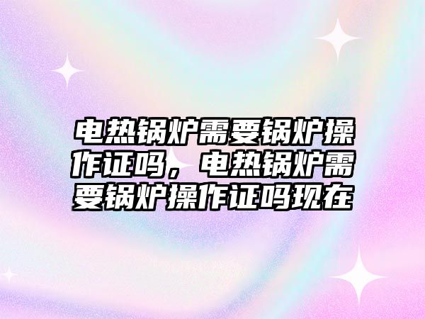 電熱鍋爐需要鍋爐操作證嗎，電熱鍋爐需要鍋爐操作證嗎現(xiàn)在