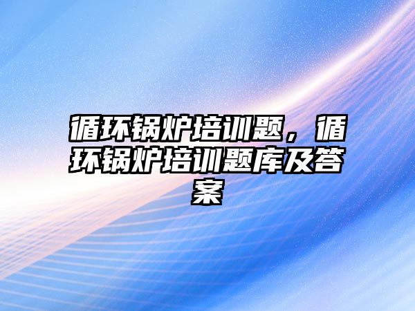 循環(huán)鍋爐培訓題，循環(huán)鍋爐培訓題庫及答案