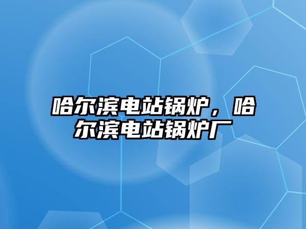 哈爾濱電站鍋爐，哈爾濱電站鍋爐廠(chǎng)