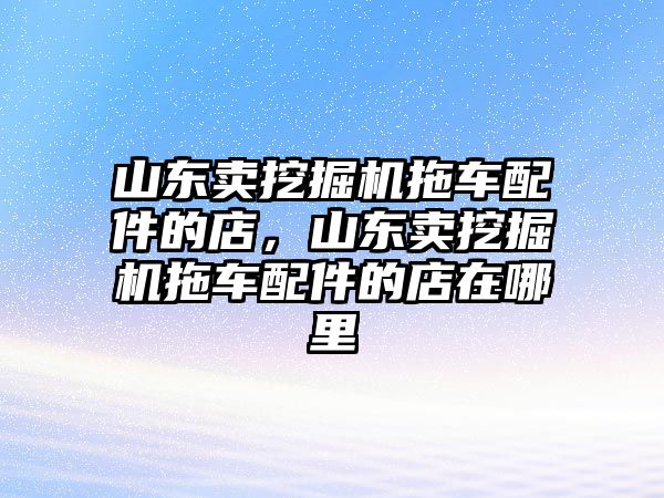 山東賣挖掘機(jī)拖車配件的店，山東賣挖掘機(jī)拖車配件的店在哪里