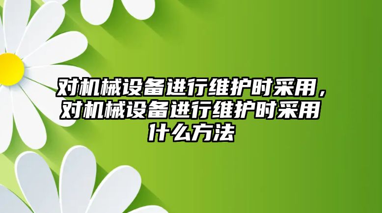 對機械設(shè)備進行維護時采用，對機械設(shè)備進行維護時采用什么方法