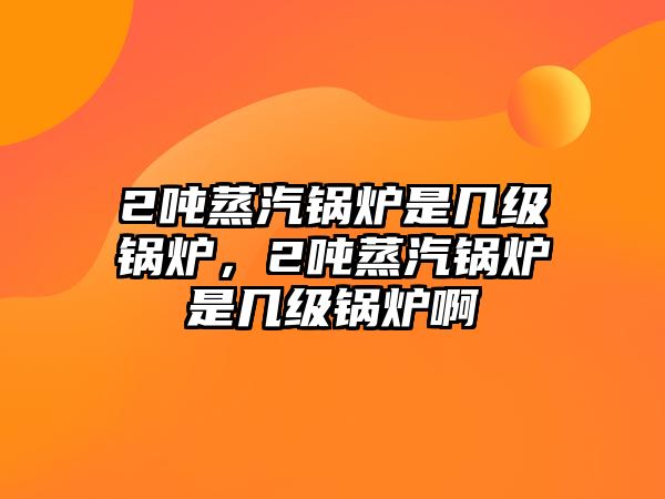 2噸蒸汽鍋爐是幾級鍋爐，2噸蒸汽鍋爐是幾級鍋爐啊