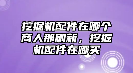 挖掘機(jī)配件在哪個(gè)商人那刷新，挖掘機(jī)配件在哪買