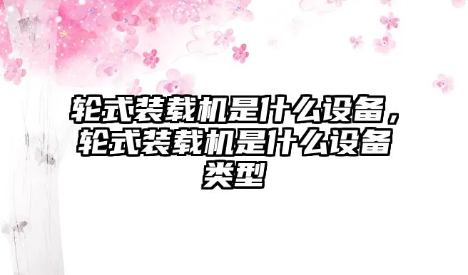 輪式裝載機(jī)是什么設(shè)備，輪式裝載機(jī)是什么設(shè)備類(lèi)型