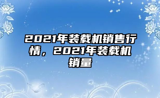 2021年裝載機銷售行情，2021年裝載機銷量