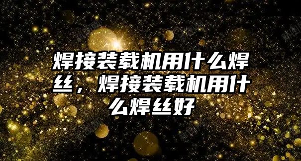 焊接裝載機用什么焊絲，焊接裝載機用什么焊絲好