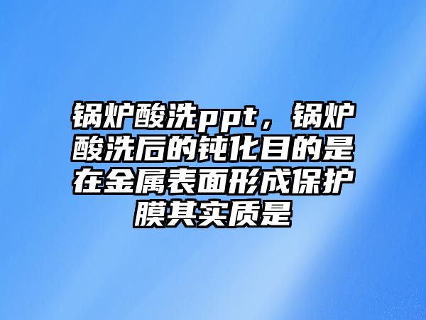 鍋爐酸洗ppt，鍋爐酸洗后的鈍化目的是在金屬表面形成保護(hù)膜其實(shí)質(zhì)是