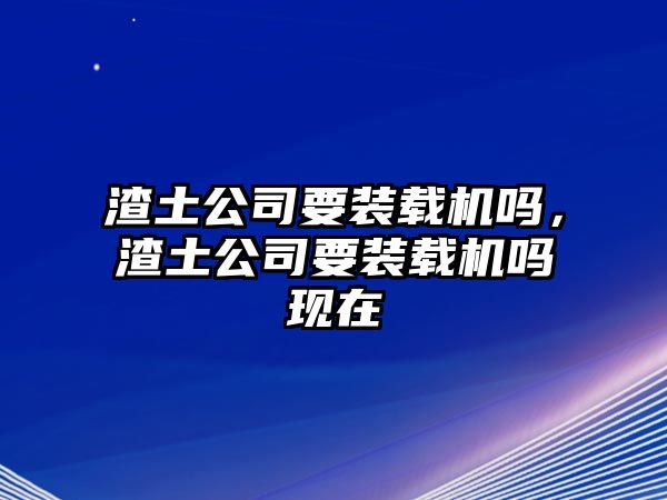 渣土公司要裝載機嗎，渣土公司要裝載機嗎現(xiàn)在