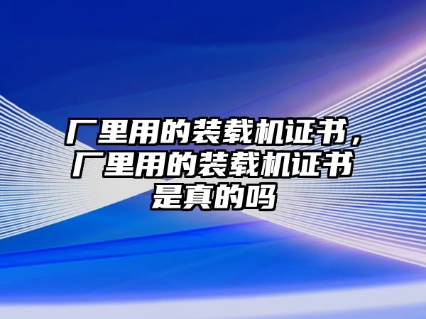 廠里用的裝載機證書，廠里用的裝載機證書是真的嗎