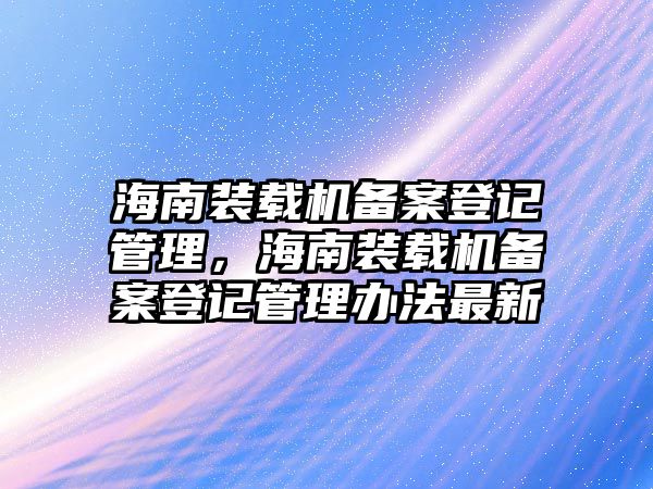 海南裝載機(jī)備案登記管理，海南裝載機(jī)備案登記管理辦法最新