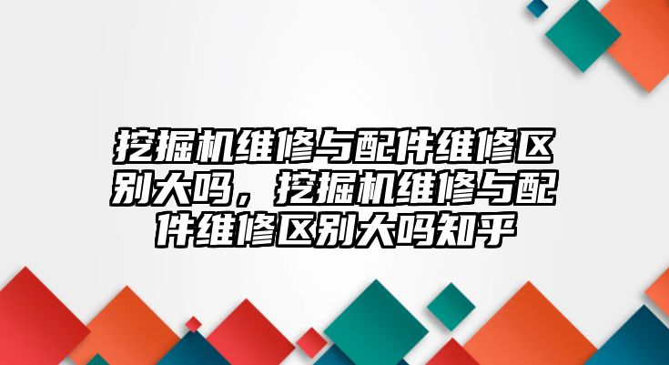 挖掘機(jī)維修與配件維修區(qū)別大嗎，挖掘機(jī)維修與配件維修區(qū)別大嗎知乎