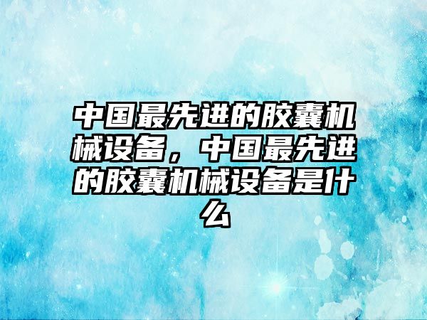 中國最先進(jìn)的膠囊機(jī)械設(shè)備，中國最先進(jìn)的膠囊機(jī)械設(shè)備是什么