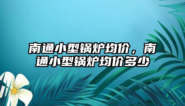 南通小型鍋爐均價，南通小型鍋爐均價多少