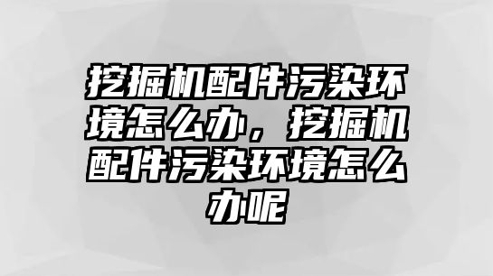 挖掘機(jī)配件污染環(huán)境怎么辦，挖掘機(jī)配件污染環(huán)境怎么辦呢