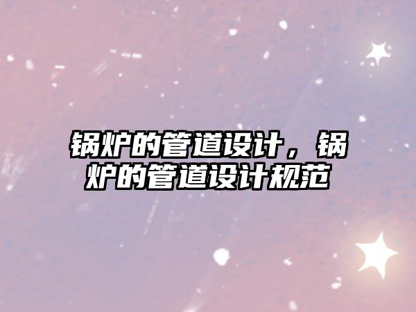 鍋爐的管道設(shè)計(jì)，鍋爐的管道設(shè)計(jì)規(guī)范