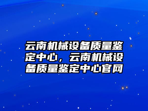 云南機(jī)械設(shè)備質(zhì)量鑒定中心，云南機(jī)械設(shè)備質(zhì)量鑒定中心官網(wǎng)