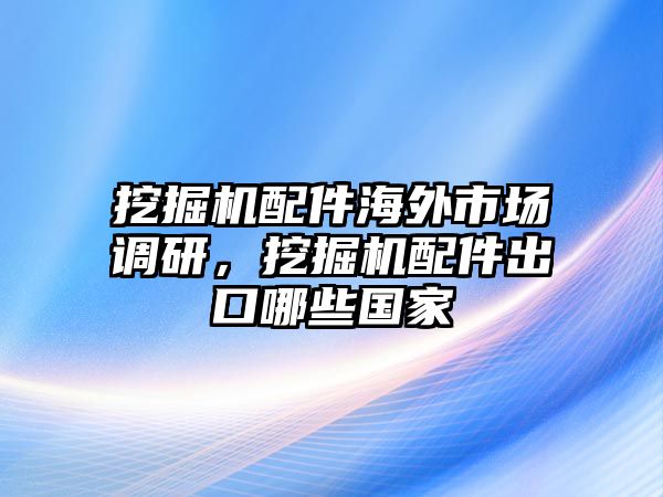 挖掘機(jī)配件海外市場調(diào)研，挖掘機(jī)配件出口哪些國家