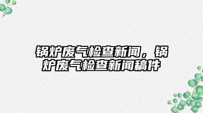 鍋爐廢氣檢查新聞，鍋爐廢氣檢查新聞稿件