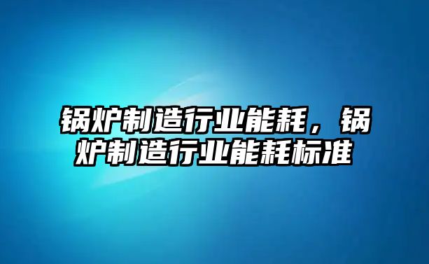 鍋爐制造行業(yè)能耗，鍋爐制造行業(yè)能耗標準