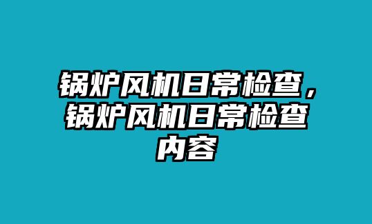 鍋爐風(fēng)機(jī)日常檢查，鍋爐風(fēng)機(jī)日常檢查內(nèi)容