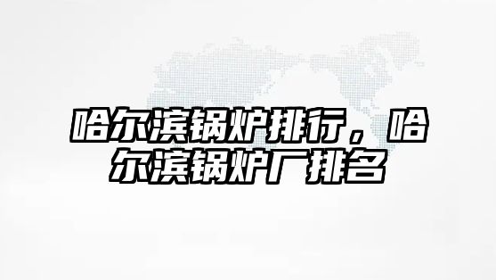 哈爾濱鍋爐排行，哈爾濱鍋爐廠排名